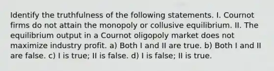 Identify the truthfulness of the following statements. I. Cournot firms do not attain the monopoly or collusive equilibrium. II. The equilibrium output in a Cournot oligopoly market does not maximize industry profit. a) Both I and II are true. b) Both I and II are false. c) I is true; II is false. d) I is false; II is true.