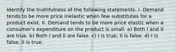 Identify the truthfulness of the following statements. I. Demand tends to be more price inelastic when few substitutes for a product exist. II. Demand tends to be more price elastic when a consumer's expenditure on the product is small. a) Both I and II are true. b) Both I and II are false. c) I is true; II is false. d) I is false; II is true.