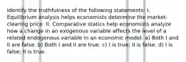 Identify the truthfulness of the following statements: I. Equilibrium analysis helps economists determine the market-clearing price. II. Comparative statics help economists analyze how a change in an exogenous variable affects the level of a related endogenous variable in an economic model. a) Both I and II are false. b) Both I and II are true. c) I is true; II is false. d) I is false; II is true.