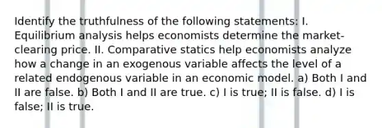 Identify the truthfulness of the following statements: I. Equilibrium analysis helps economists determine the market-clearing price. II. Comparative statics help economists analyze how a change in an exogenous variable affects the level of a related endogenous variable in an economic model. a) Both I and II are false. b) Both I and II are true. c) I is true; II is false. d) I is false; II is true.