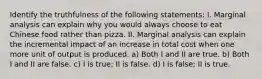 Identify the truthfulness of the following statements: I. Marginal analysis can explain why you would always choose to eat Chinese food rather than pizza. II. Marginal analysis can explain the incremental impact of an increase in total cost when one more unit of output is produced. a) Both I and II are true. b) Both I and II are false. c) I is true; II is false. d) I is false; II is true.