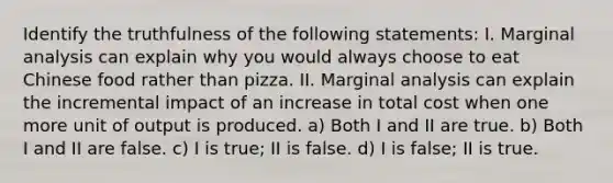 Identify the truthfulness of the following statements: I. Marginal analysis can explain why you would always choose to eat Chinese food rather than pizza. II. Marginal analysis can explain the incremental impact of an increase in total cost when one more unit of output is produced. a) Both I and II are true. b) Both I and II are false. c) I is true; II is false. d) I is false; II is true.