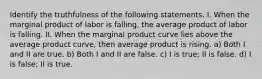 Identify the truthfulness of the following statements. I. When the marginal product of labor is falling, the average product of labor is falling. II. When the marginal product curve lies above the average product curve, then average product is rising. a) Both I and II are true. b) Both I and II are false. c) I is true; II is false. d) I is false; II is true.