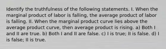 Identify the truthfulness of the following statements. I. When the marginal product of labor is falling, the average product of labor is falling. II. When the marginal product curve lies above the average product curve, then average product is rising. a) Both I and II are true. b) Both I and II are false. c) I is true; II is false. d) I is false; II is true.