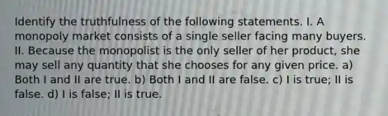 Identify the truthfulness of the following statements. I. A monopoly market consists of a single seller facing many buyers. II. Because the monopolist is the only seller of her product, she may sell any quantity that she chooses for any given price. a) Both I and II are true. b) Both I and II are false. c) I is true; II is false. d) I is false; II is true.