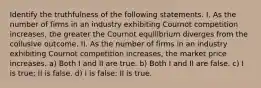 Identify the truthfulness of the following statements. I. As the number of firms in an industry exhibiting Cournot competition increases, the greater the Cournot equilibrium diverges from the collusive outcome. II. As the number of firms in an industry exhibiting Cournot competition increases, the market price increases. a) Both I and II are true. b) Both I and II are false. c) I is true; II is false. d) I is false; II is true.