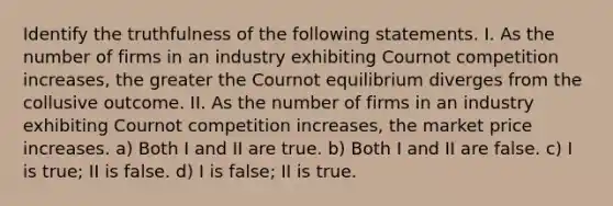 Identify the truthfulness of the following statements. I. As the number of firms in an industry exhibiting Cournot competition increases, the greater the Cournot equilibrium diverges from the collusive outcome. II. As the number of firms in an industry exhibiting Cournot competition increases, the market price increases. a) Both I and II are true. b) Both I and II are false. c) I is true; II is false. d) I is false; II is true.