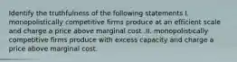 Identify the truthfulness of the following statements I. monopolistically competitive firms produce at an efficient scale and charge a price above marginal cost .II. monopolistically competitive firms produce with excess capacity and charge a price above marginal cost.