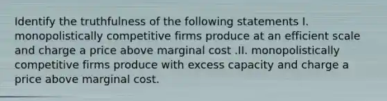 Identify the truthfulness of the following statements I. monopolistically competitive firms produce at an efficient scale and charge a price above marginal cost .II. monopolistically competitive firms produce with excess capacity and charge a price above marginal cost.