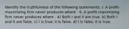 Identify the truthfulness of the following statements. I. A profit-maximizing firm never produces where . II. A profit-maximizing firm never produces where . a) Both I and II are true. b) Both I and II are false. c) I is true; II is false. d) I is false; II is true.