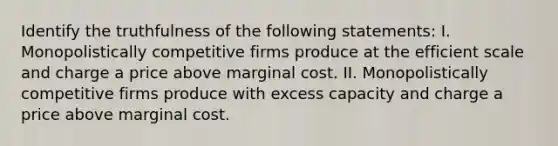 Identify the truthfulness of the following statements: I. Monopolistically competitive firms produce at the efficient scale and charge a price above marginal cost. II. Monopolistically competitive firms produce with excess capacity and charge a price above marginal cost.