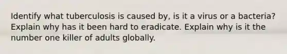 Identify what tuberculosis is caused by, is it a virus or a bacteria? Explain why has it been hard to eradicate. Explain why is it the number one killer of adults globally.