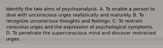 Identify the two aims of psychoanalysis. A. To enable a person to deal with unconscious urges realistically and maturely. B. To recognize unconscious thoughts and feelings. C. To restrain conscious urges and the expression of psychological symptoms. D. To penetrate the superconscious mind and discover restrained urges.