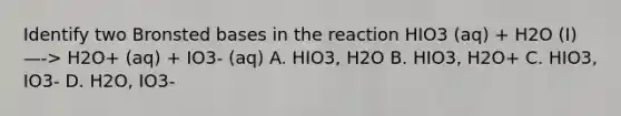 Identify two Bronsted bases in the reaction HIO3 (aq) + H2O (I) —-> H2O+ (aq) + IO3- (aq) A. HIO3, H2O B. HIO3, H2O+ C. HIO3, IO3- D. H2O, IO3-