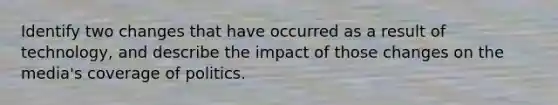 Identify two changes that have occurred as a result of technology, and describe the impact of those changes on the media's coverage of politics.