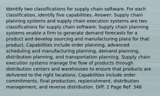 Identify two classifications for supply chain software. For each classification, identify five capabilities. Answer: Supply chain planning systems and supply chain execution systems are two classifications for supply chain software. Supply chain planning systems enable a firm to generate demand forecasts for a product and develop sourcing and manufacturing plans for that product. Capabilities include order planning, advanced scheduling and manufacturing planning, demand planning, distribution planning, and transportation planning. Supply chain execution systems manage the flow of products through distribution centers and warehouses to ensure that products are delivered to the right locations. Capabilities include order commitments, final production, replenishment, distribution management, and reverse distribution. Diff: 2 Page Ref: 346