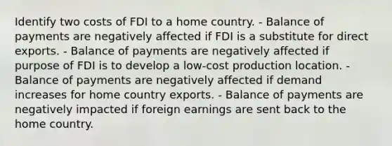 Identify two costs of FDI to a home country. - Balance of payments are negatively affected if FDI is a substitute for direct exports. - Balance of payments are negatively affected if purpose of FDI is to develop a low-cost production location. - Balance of payments are negatively affected if demand increases for home country exports. - Balance of payments are negatively impacted if foreign earnings are sent back to the home country.