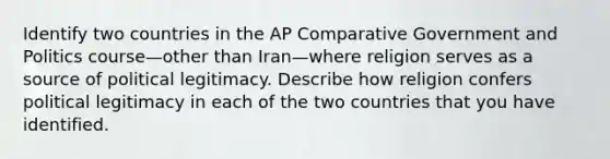 Identify two countries in the AP Comparative Government and Politics course—other than Iran—where religion serves as a source of political legitimacy. Describe how religion confers political legitimacy in each of the two countries that you have identified.