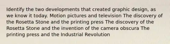 Identify the two developments that created graphic design, as we know it today. Motion pictures and television The discovery of the Rosetta Stone and the printing press The discovery of the Rosetta Stone and the invention of the camera obscura The printing press and the Industrial Revolution