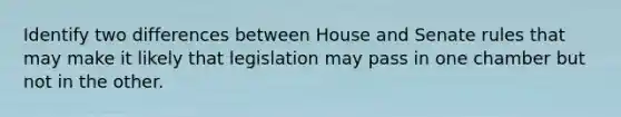 Identify two differences between House and Senate rules that may make it likely that legislation may pass in one chamber but not in the other.