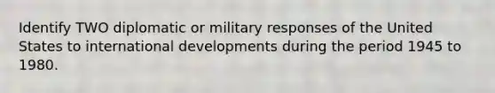 Identify TWO diplomatic or military responses of the United States to international developments during the period 1945 to 1980.