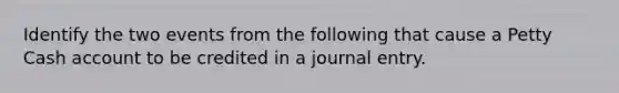 Identify the two events from the following that cause a Petty Cash account to be credited in a journal entry.