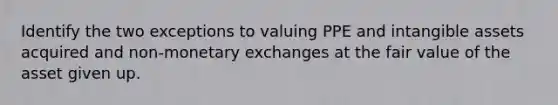 Identify the two exceptions to valuing PPE and intangible assets acquired and non-monetary exchanges at the fair value of the asset given up.