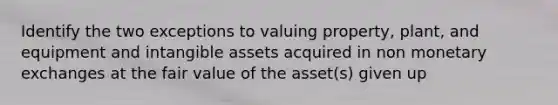 Identify the two exceptions to valuing property, plant, and equipment and intangible assets acquired in non monetary exchanges at the fair value of the asset(s) given up