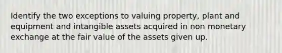 Identify the two exceptions to valuing property, plant and equipment and intangible assets acquired in non monetary exchange at the fair value of the assets given up.