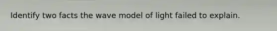 Identify two facts the wave model of light failed to explain.