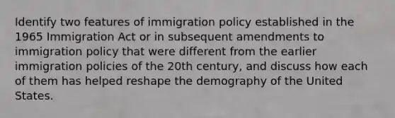 Identify two features of immigration policy established in the 1965 Immigration Act or in subsequent amendments to immigration policy that were different from the earlier immigration policies of the 20th century, and discuss how each of them has helped reshape the demography of the United States.