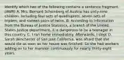 Identify which two of the following contains a sentence fragment. (AWR) A. Mrs. Bernard Scheinberg of Austria has sixty-nine children. Including four sets of quadruplets, seven sets of triplets, and sixteen pairs of twins. B. According to information from the Bureau of Justice Statistics, a branch of the United States Justice department, it is dangerous to be a teenager in this country. C. I ran home immediately. Afterwards, I slept D. Sarah Winchester of San Jose California, was afraid that she would die as soon as her house was finished. So she had workers adding on to her mansion continuously for nearly thirty-eight years.