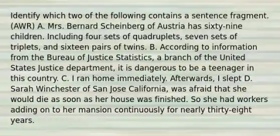 Identify which two of the following contains a sentence fragment. (AWR) A. Mrs. Bernard Scheinberg of Austria has sixty-nine children. Including four sets of quadruplets, seven sets of triplets, and sixteen pairs of twins. B. According to information from the Bureau of Justice Statistics, a branch of the United States Justice department, it is dangerous to be a teenager in this country. C. I ran home immediately. Afterwards, I slept D. Sarah Winchester of San Jose California, was afraid that she would die as soon as her house was finished. So she had workers adding on to her mansion continuously for nearly thirty-eight years.