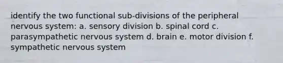 identify the two functional sub-divisions of the peripheral nervous system: a. sensory division b. spinal cord c. parasympathetic nervous system d. brain e. motor division f. sympathetic nervous system