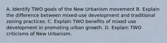 A. Identify TWO goals of the New Urbanism movement B. Explain the difference between mixed-use development and traditional zoning practices. C. Explain TWO benefits of mixed use development in promoting urban growth. D. Explain TWO criticisms of New Urbanism.