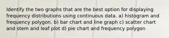 Identify the two graphs that are the best option for displaying frequency distributions using continuous data. a) histogram and frequency polygon. b) bar chart and line graph c) scatter chart and stem and leaf plot d) pie chart and frequency polygon