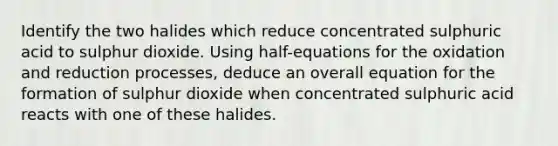 Identify the two halides which reduce concentrated sulphuric acid to sulphur dioxide. Using half-equations for the oxidation and reduction processes, deduce an overall equation for the formation of sulphur dioxide when concentrated sulphuric acid reacts with one of these halides.