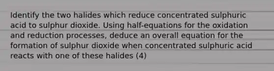 Identify the two halides which reduce concentrated sulphuric acid to sulphur dioxide. Using half-equations for the oxidation and reduction processes, deduce an overall equation for the formation of sulphur dioxide when concentrated sulphuric acid reacts with one of these halides (4)