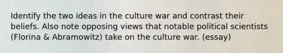 Identify the two ideas in the culture war and contrast their beliefs. Also note opposing views that notable political scientists (Florina & Abramowitz) take on the culture war. (essay)