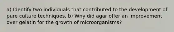 a) Identify two individuals that contributed to the development of pure culture techniques. b) Why did agar offer an improvement over gelatin for the growth of microorganisms?