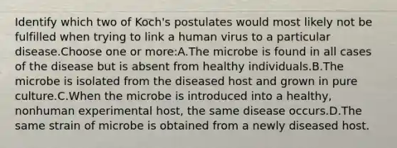 Identify which two of Koch's postulates would most likely not be fulfilled when trying to link a human virus to a particular disease.Choose one or more:A.The microbe is found in all cases of the disease but is absent from healthy individuals.B.The microbe is isolated from the diseased host and grown in pure culture.C.When the microbe is introduced into a healthy, nonhuman experimental host, the same disease occurs.D.The same strain of microbe is obtained from a newly diseased host.