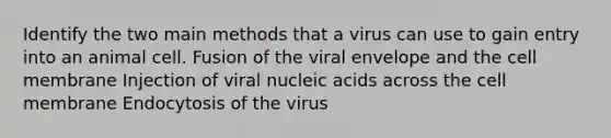 Identify the two main methods that a virus can use to gain entry into an animal cell. Fusion of the viral envelope and the cell membrane Injection of viral nucleic acids across the cell membrane Endocytosis of the virus