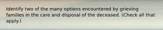 Identify two of the many options encountered by grieving families in the care and disposal of the deceased. (Check all that apply.)