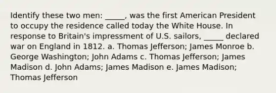 Identify these two men: _____, was the first American President to occupy the residence called today the White House. In response to Britain's impressment of U.S. sailors, _____ declared war on England in 1812. a. Thomas Jefferson; James Monroe b. George Washington; John Adams c. Thomas Jefferson; James Madison d. John Adams; James Madison e. James Madison; Thomas Jefferson