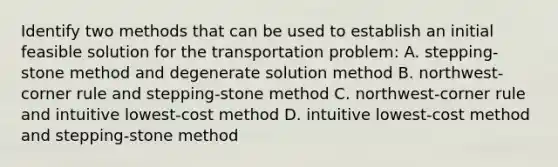 Identify two methods that can be used to establish an initial feasible solution for the transportation​ problem: A. ​stepping-stone method and degenerate solution method B. ​northwest-corner rule and​ stepping-stone method C. ​northwest-corner rule and intuitive​ lowest-cost method D. intuitive​ lowest-cost method and​ stepping-stone method