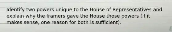 Identify two powers unique to the House of Representatives and explain why the framers gave the House those powers (if it makes sense, one reason for both is sufficient).