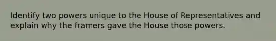 Identify two powers unique to the House of Representatives and explain why the framers gave the House those powers.