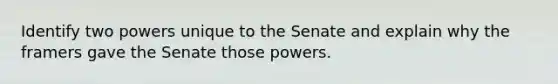 Identify two powers unique to the Senate and explain why the framers gave the Senate those powers.