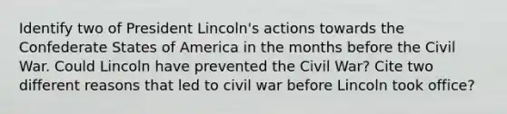 Identify two of President Lincoln's actions towards the Confederate States of America in the months before the Civil War. Could Lincoln have prevented the Civil War? Cite two different reasons that led to civil war before Lincoln took office?