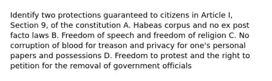 Identify two protections guaranteed to citizens in Article I, Section 9, of the constitution A. Habeas corpus and no ex post facto laws B. Freedom of speech and freedom of religion C. No corruption of blood for treason and privacy for one's personal papers and possessions D. Freedom to protest and the right to petition for the removal of government officials